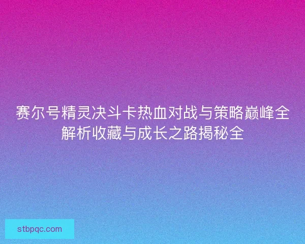 赛尔号精灵决斗卡热血对战与策略巅峰全解析收藏与成长之路揭秘全 赛尔号精灵决斗卡热血对战与策略巅峰全解析收藏与成长之路揭秘全