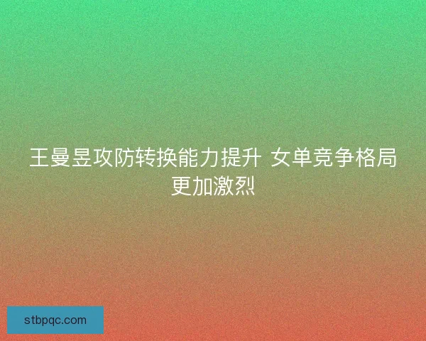 王曼昱攻防转换能力提升 女单竞争格局更加激烈 王曼昱攻防转换能力提升 女单竞争格局更加激烈