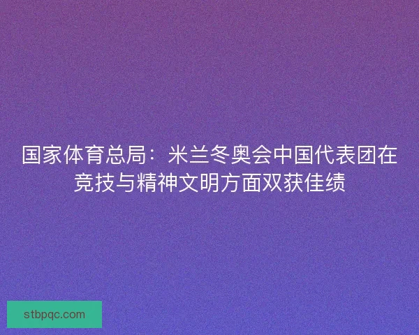 国家体育总局：米兰冬奥会中国代表团在竞技与精神文明方面双获佳绩