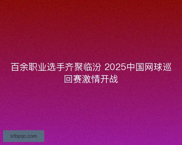 百余职业选手齐聚临汾 2025中国网球巡回赛激情开战