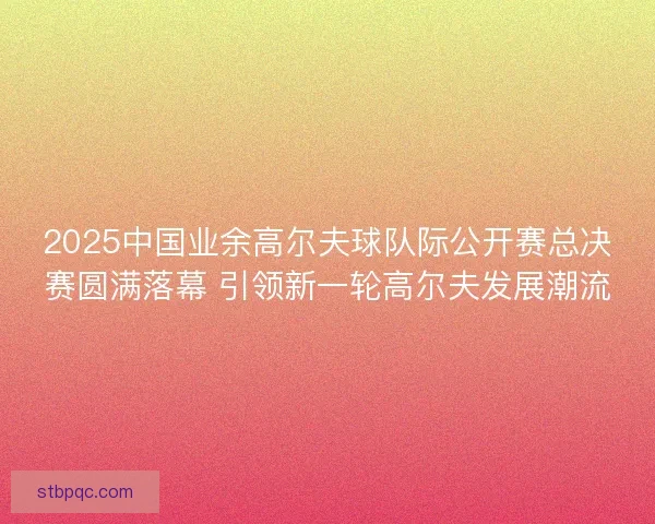 2025中国业余高尔夫球队际公开赛总决赛圆满落幕 引领新一轮高尔夫发展潮流