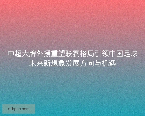中超大牌外援重塑联赛格局引领中国足球未来新想象发展方向与机遇 中超大牌外援重塑联赛格局引领中国足球未来新想象发展方向与机遇