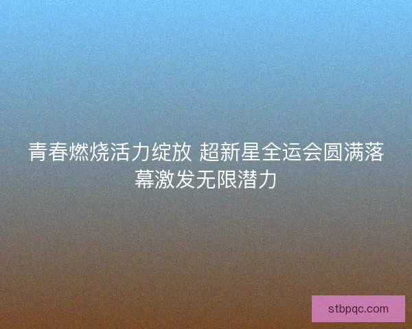 青春燃烧活力绽放 超新星全运会圆满落幕激发无限潜力 青春燃烧活力绽放 超新星全运会圆满落幕激发无限潜力
