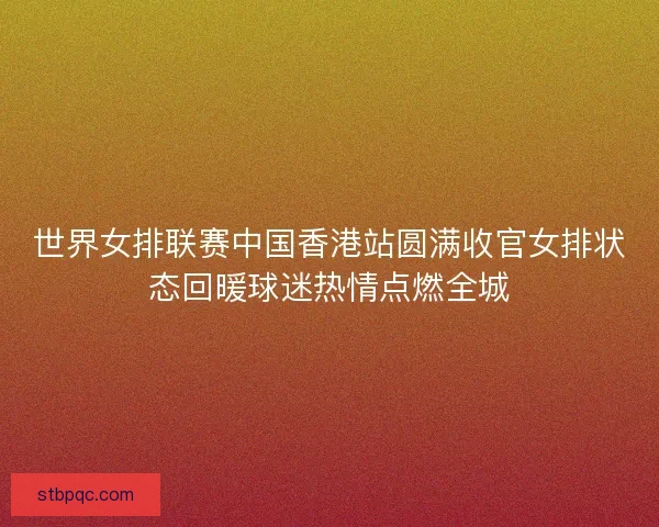 世界女排联赛中国香港站圆满收官女排状态回暖球迷热情点燃全城 世界女排联赛中国香港站圆满收官女排状态回暖球迷热情点燃全城