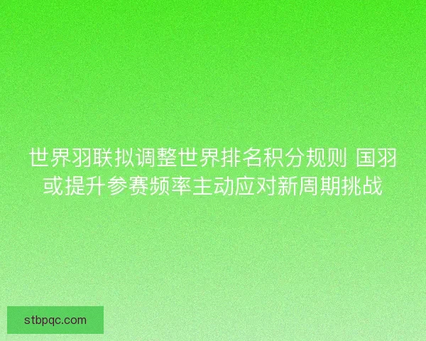 世界羽联拟调整世界排名积分规则 国羽或提升参赛频率主动应对新周期挑战