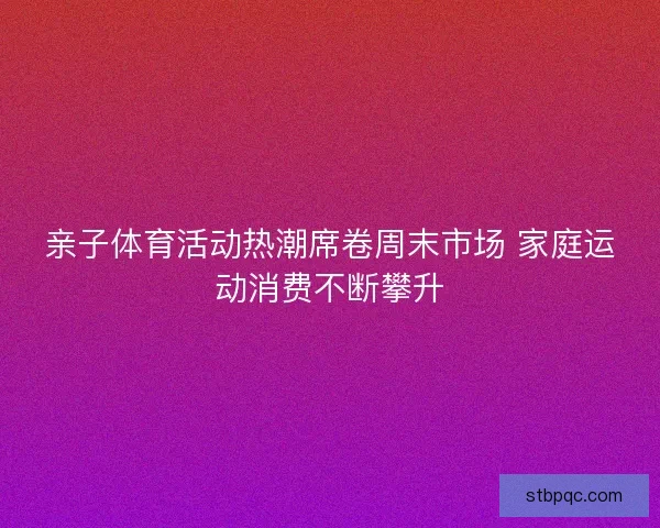 亲子体育活动热潮席卷周末市场 家庭运动消费不断攀升