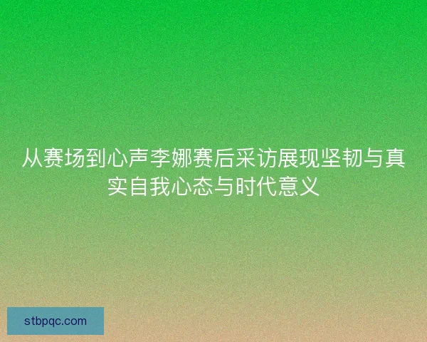 从赛场到心声李娜赛后采访展现坚韧与真实自我心态与时代意义
