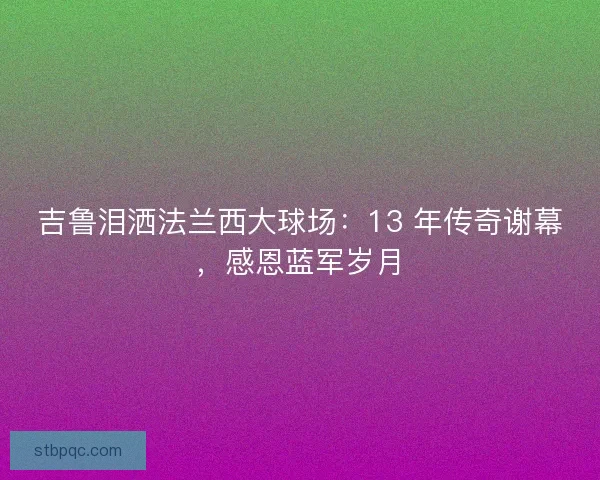 吉鲁泪洒法兰西大球场：13 年传奇谢幕，感恩蓝军岁月