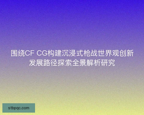 围绕CF CG构建沉浸式枪战世界观创新发展路径探索全景解析研究 围绕CF CG构建沉浸式枪战世界观创新发展路径探索全景解析研究